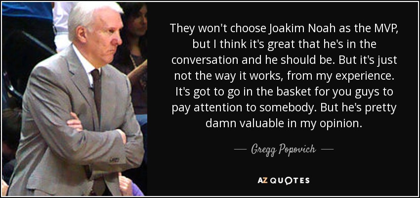 They won't choose Joakim Noah as the MVP, but I think it's great that he's in the conversation and he should be. But it's just not the way it works, from my experience. It's got to go in the basket for you guys to pay attention to somebody. But he's pretty damn valuable in my opinion. - Gregg Popovich