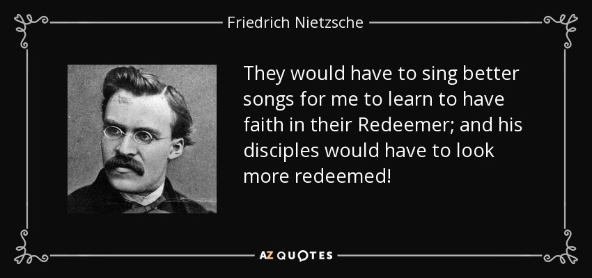 They would have to sing better songs for me to learn to have faith in their Redeemer; and his disciples would have to look more redeemed! - Friedrich Nietzsche