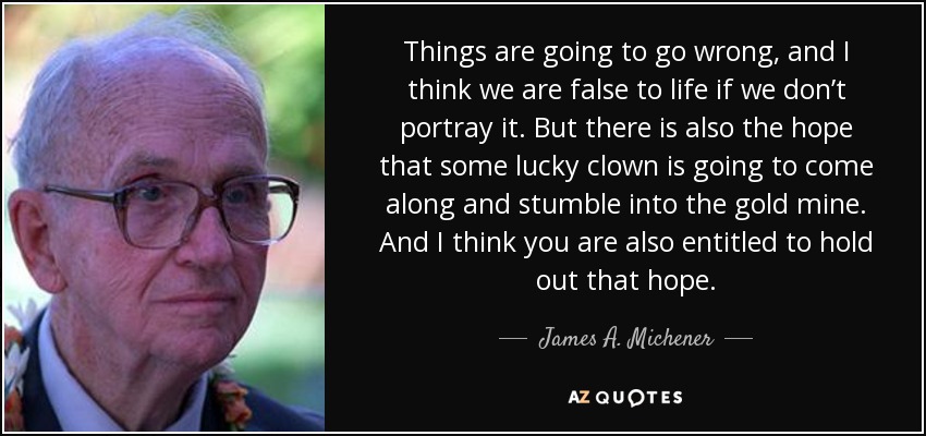 Things are going to go wrong, and I think we are false to life if we don’t portray it. But there is also the hope that some lucky clown is going to come along and stumble into the gold mine. And I think you are also entitled to hold out that hope. - James A. Michener