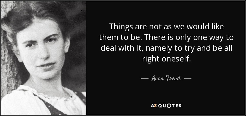 Things are not as we would like them to be. There is only one way to deal with it, namely to try and be all right oneself. - Anna Freud