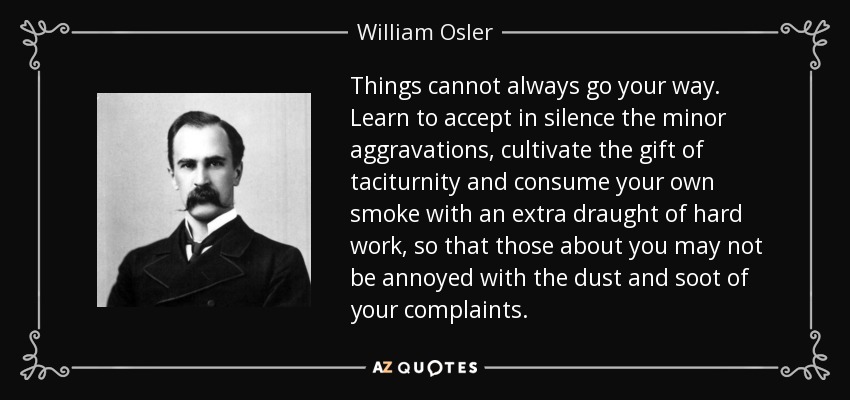 Things cannot always go your way. Learn to accept in silence the minor aggravations, cultivate the gift of taciturnity and consume your own smoke with an extra draught of hard work, so that those about you may not be annoyed with the dust and soot of your complaints. - William Osler