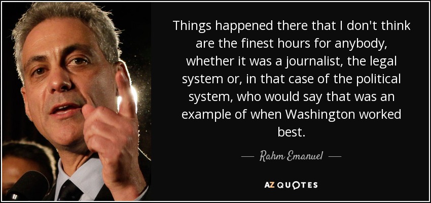 Things happened there that I don't think are the finest hours for anybody, whether it was a journalist, the legal system or, in that case of the political system, who would say that was an example of when Washington worked best. - Rahm Emanuel