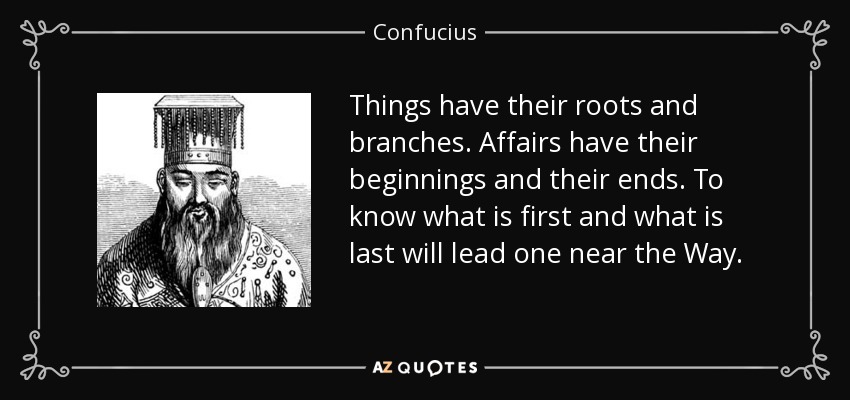 Things have their roots and branches. Affairs have their beginnings and their ends. To know what is first and what is last will lead one near the Way. - Confucius