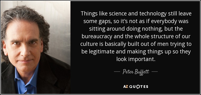 Things like science and technology still leave some gaps, so it's not as if everybody was sitting around doing nothing, but the bureaucracy and the whole structure of our culture is basically built out of men trying to be legitimate and making things up so they look important. - Peter Buffett