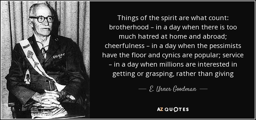 Things of the spirit are what count: brotherhood – in a day when there is too much hatred at home and abroad; cheerfulness – in a day when the pessimists have the floor and cynics are popular; service – in a day when millions are interested in getting or grasping, rather than giving - E. Urner Goodman