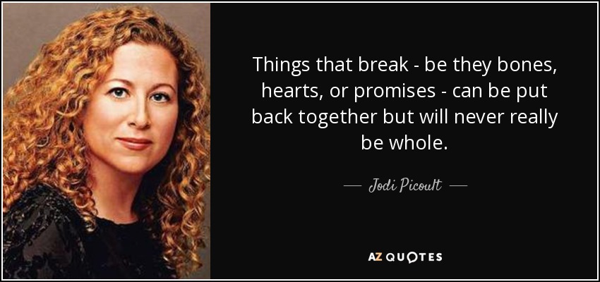 Things that break - be they bones, hearts, or promises - can be put back together but will never really be whole. - Jodi Picoult