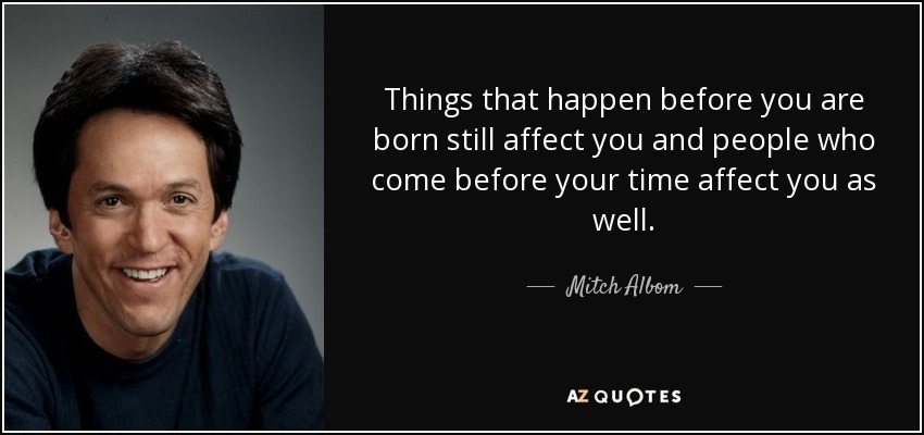 Things that happen before you are born still affect you and people who come before your time affect you as well. - Mitch Albom