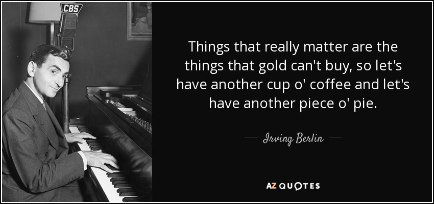 Things that really matter are the things that gold can't buy, so let's have another cup o' coffee and let's have another piece o' pie. - Irving Berlin