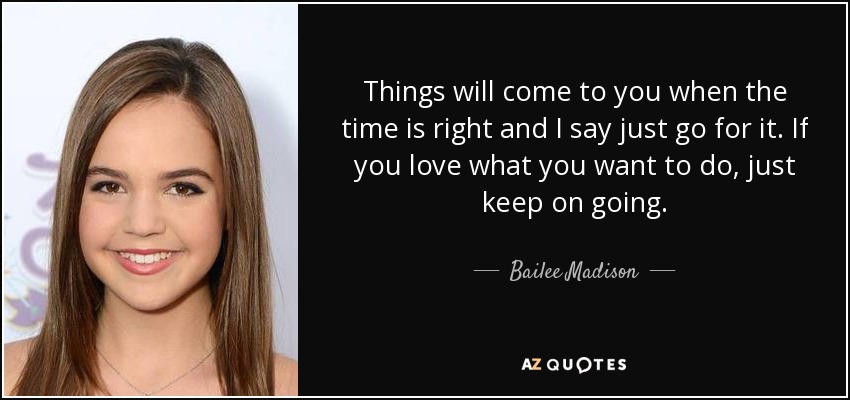 Things will come to you when the time is right and I say just go for it. If you love what you want to do, just keep on going. - Bailee Madison