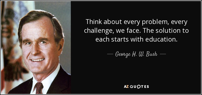 Think about every problem, every challenge, we face. The solution to each starts with education. - George H. W. Bush