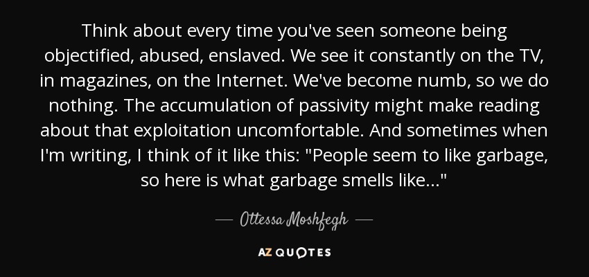 Think about every time you've seen someone being objectified, abused, enslaved. We see it constantly on the TV, in magazines, on the Internet. We've become numb, so we do nothing. The accumulation of passivity might make reading about that exploitation uncomfortable. And sometimes when I'm writing, I think of it like this: 