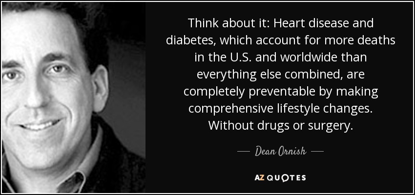 Think about it: Heart disease and diabetes, which account for more deaths in the U.S. and worldwide than everything else combined, are completely preventable by making comprehensive lifestyle changes. Without drugs or surgery. - Dean Ornish