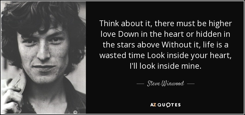 Think about it, there must be higher love Down in the heart or hidden in the stars above Without it, life is a wasted time Look inside your heart, I'll look inside mine. - Steve Winwood