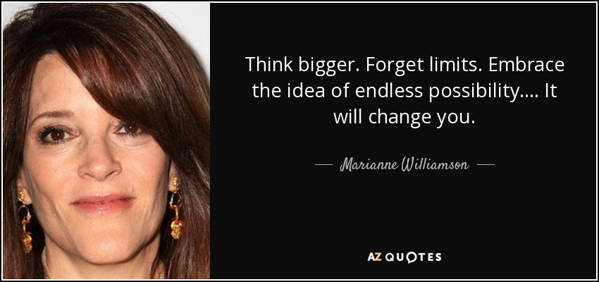 Think bigger. Forget limits. Embrace the idea of endless possibility.... It will change you. - Marianne Williamson