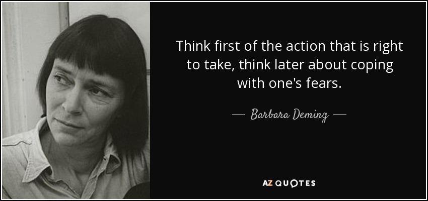 Think first of the action that is right to take, think later about coping with one's fears. - Barbara Deming