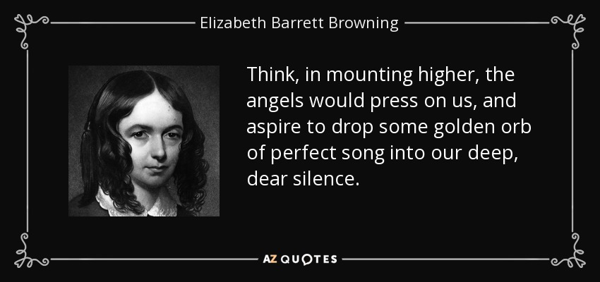 Think, in mounting higher, the angels would press on us, and aspire to drop some golden orb of perfect song into our deep, dear silence. - Elizabeth Barrett Browning