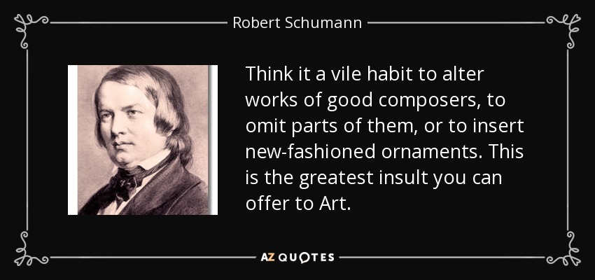 Think it a vile habit to alter works of good composers, to omit parts of them, or to insert new-fashioned ornaments. This is the greatest insult you can offer to Art. - Robert Schumann