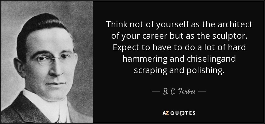 Think not of yourself as the architect of your career but as the sculptor. Expect to have to do a lot of hard hammering and chiselingand scraping and polishing. - B. C. Forbes