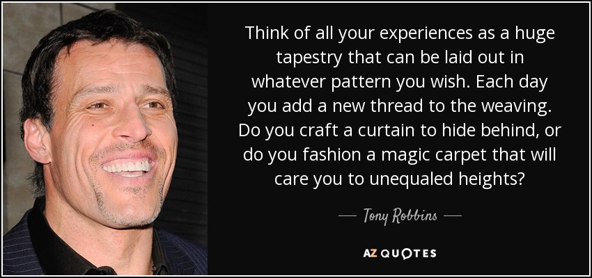 Think of all your experiences as a huge tapestry that can be laid out in whatever pattern you wish. Each day you add a new thread to the weaving. Do you craft a curtain to hide behind, or do you fashion a magic carpet that will care you to unequaled heights? - Tony Robbins