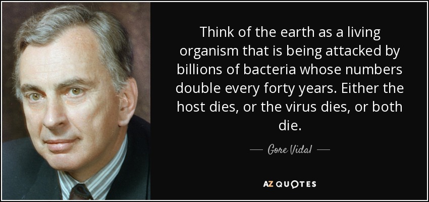 Think of the earth as a living organism that is being attacked by billions of bacteria whose numbers double every forty years. Either the host dies, or the virus dies, or both die. - Gore Vidal