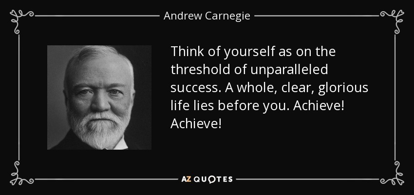Think of yourself as on the threshold of unparalleled success. A whole, clear, glorious life lies before you. Achieve! Achieve! - Andrew Carnegie