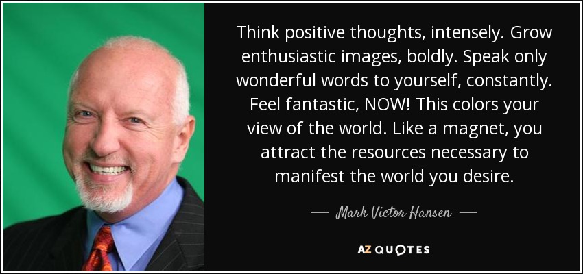 Think positive thoughts, intensely. Grow enthusiastic images, boldly. Speak only wonderful words to yourself, constantly. Feel fantastic, NOW! This colors your view of the world. Like a magnet, you attract the resources necessary to manifest the world you desire. - Mark Victor Hansen