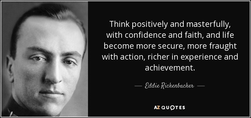 Think positively and masterfully, with confidence and faith, and life become more secure, more fraught with action, richer in experience and achievement. - Eddie Rickenbacker
