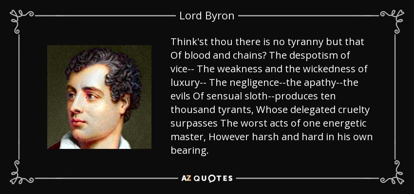 Think'st thou there is no tyranny but that Of blood and chains? The despotism of vice-- The weakness and the wickedness of luxury-- The negligence--the apathy--the evils Of sensual sloth--produces ten thousand tyrants, Whose delegated cruelty surpasses The worst acts of one energetic master, However harsh and hard in his own bearing. - Lord Byron