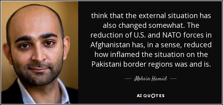 think that the external situation has also changed somewhat. The reduction of U.S. and NATO forces in Afghanistan has, in a sense, reduced how inflamed the situation on the Pakistani border regions was and is. - Mohsin Hamid