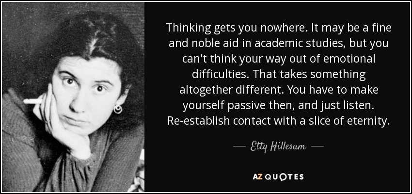 Thinking gets you nowhere. It may be a fine and noble aid in academic studies, but you can't think your way out of emotional difficulties. That takes something altogether different. You have to make yourself passive then, and just listen. Re-establish contact with a slice of eternity. - Etty Hillesum