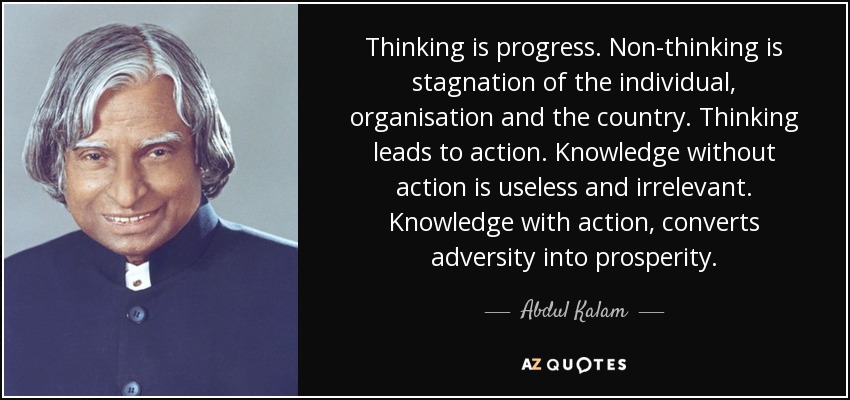 Thinking is progress. Non-thinking is stagnation of the individual, organisation and the country. Thinking leads to action. Knowledge without action is useless and irrelevant. Knowledge with action, converts adversity into prosperity. - Abdul Kalam