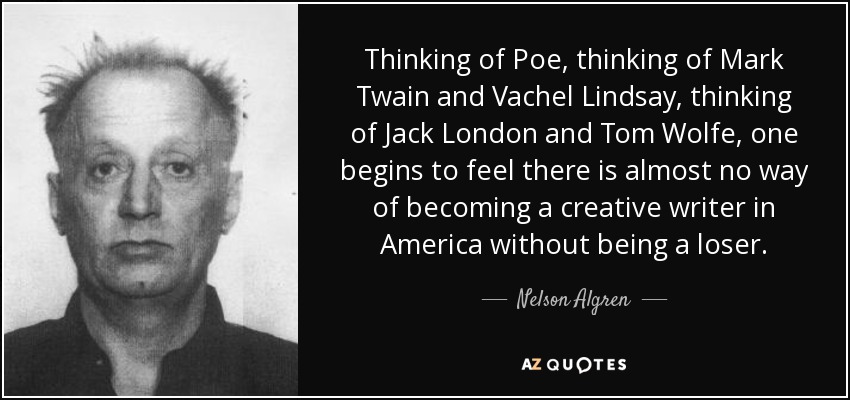 Thinking of Poe, thinking of Mark Twain and Vachel Lindsay, thinking of Jack London and Tom Wolfe, one begins to feel there is almost no way of becoming a creative writer in America without being a loser. - Nelson Algren