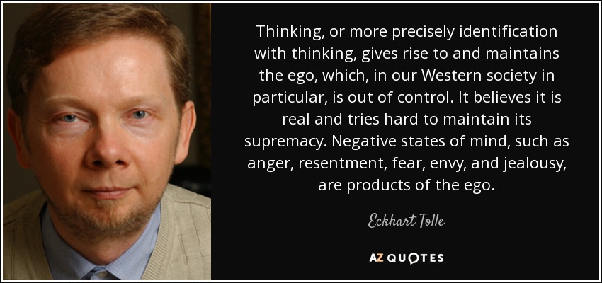 Thinking, or more precisely identification with thinking, gives rise to and maintains the ego, which, in our Western society in particular, is out of control. It believes it is real and tries hard to maintain its supremacy. Negative states of mind, such as anger, resentment, fear, envy, and jealousy, are products of the ego. - Eckhart Tolle