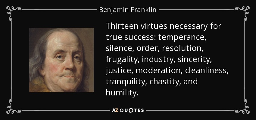 Thirteen virtues necessary for true success: temperance, silence, order, resolution, frugality, industry, sincerity, justice, moderation, cleanliness, tranquility, chastity, and humility. - Benjamin Franklin