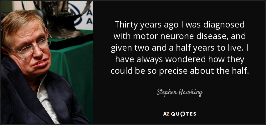 Thirty years ago I was diagnosed with motor neurone disease, and given two and a half years to live. I have always wondered how they could be so precise about the half. - Stephen Hawking
