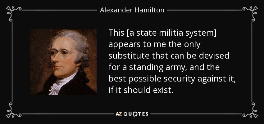 This [a state militia system] appears to me the only substitute that can be devised for a standing army, and the best possible security against it, if it should exist. - Alexander Hamilton