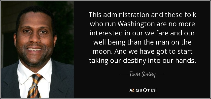 This administration and these folk who run Washington are no more interested in our welfare and our well being than the man on the moon. And we have got to start taking our destiny into our hands. - Tavis Smiley