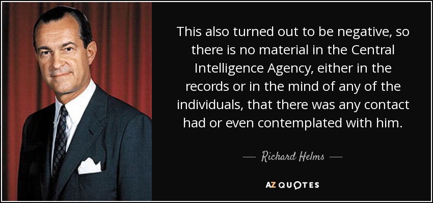 This also turned out to be negative, so there is no material in the Central Intelligence Agency, either in the records or in the mind of any of the individuals, that there was any contact had or even contemplated with him. - Richard Helms