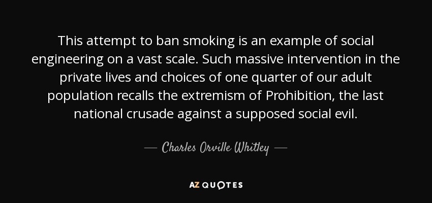 This attempt to ban smoking is an example of social engineering on a vast scale. Such massive intervention in the private lives and choices of one quarter of our adult population recalls the extremism of Prohibition, the last national crusade against a supposed social evil. - Charles Orville Whitley