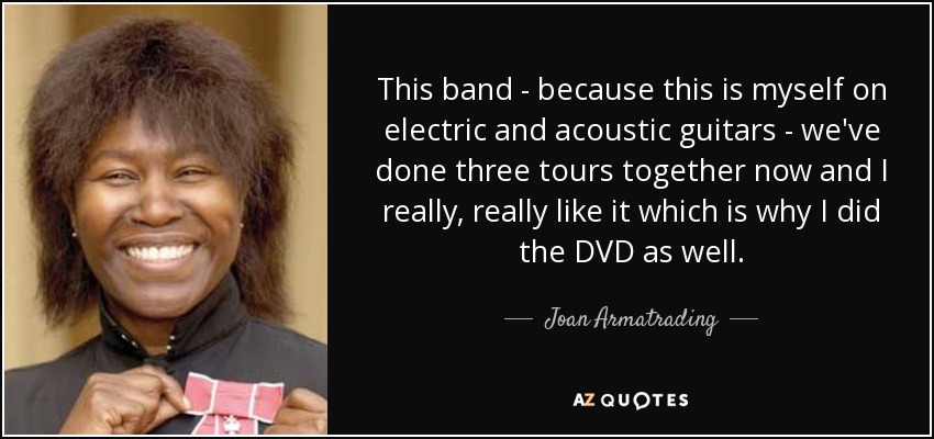 This band - because this is myself on electric and acoustic guitars - we've done three tours together now and I really, really like it which is why I did the DVD as well. - Joan Armatrading