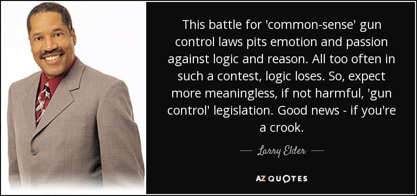 This battle for 'common-sense' gun control laws pits emotion and passion against logic and reason. All too often in such a contest, logic loses. So, expect more meaningless, if not harmful, 'gun control' legislation. Good news - if you're a crook. - Larry Elder