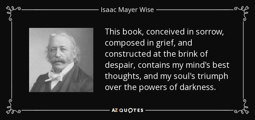 This book, conceived in sorrow, composed in grief, and constructed at the brink of despair, contains my mind's best thoughts, and my soul's triumph over the powers of darkness. - Isaac Mayer Wise