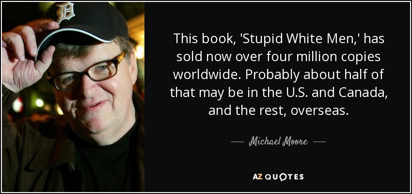 This book, 'Stupid White Men,' has sold now over four million copies worldwide. Probably about half of that may be in the U.S. and Canada, and the rest, overseas. - Michael Moore