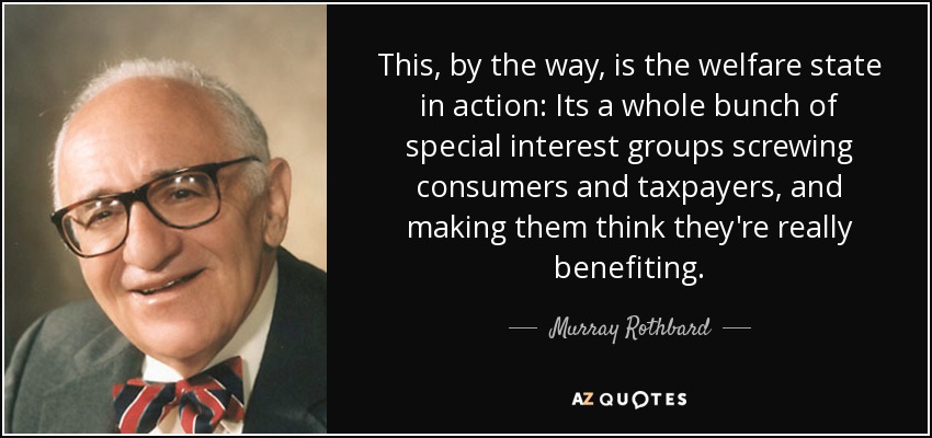 This, by the way, is the welfare state in action: Its a whole bunch of special interest groups screwing consumers and taxpayers, and making them think they're really benefiting. - Murray Rothbard
