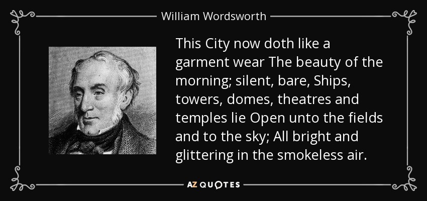 This City now doth like a garment wear The beauty of the morning; silent, bare, Ships, towers, domes, theatres and temples lie Open unto the fields and to the sky; All bright and glittering in the smokeless air. - William Wordsworth