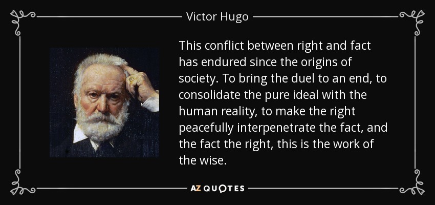 This conflict between right and fact has endured since the origins of society. To bring the duel to an end, to consolidate the pure ideal with the human reality, to make the right peacefully interpenetrate the fact, and the fact the right, this is the work of the wise. - Victor Hugo