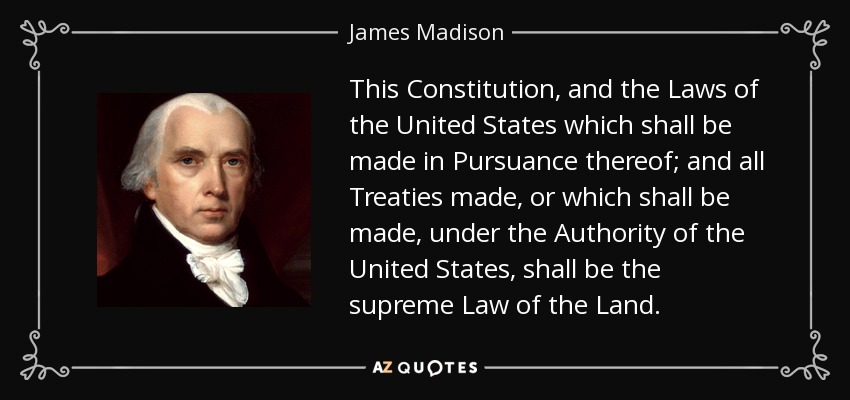 This Constitution, and the Laws of the United States which shall be made in Pursuance thereof; and all Treaties made, or which shall be made, under the Authority of the United States, shall be the supreme Law of the Land. - James Madison