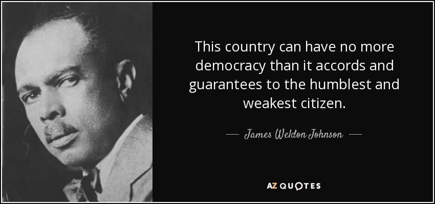 This country can have no more democracy than it accords and guarantees to the humblest and weakest citizen. - James Weldon Johnson
