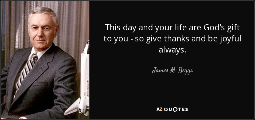 This day and your life are God's gift to you - so give thanks and be joyful always. - James M. Beggs