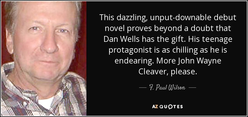 This dazzling, unput-downable debut novel proves beyond a doubt that Dan Wells has the gift. His teenage protagonist is as chilling as he is endearing. More John Wayne Cleaver, please. - F. Paul Wilson